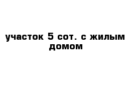 участок 5 сот. с жилым домом